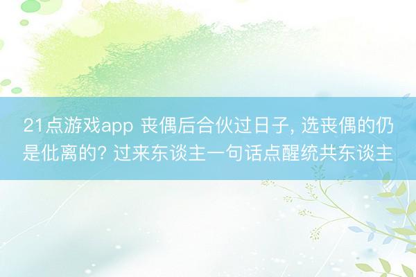 21点游戏app 丧偶后合伙过日子, 选丧偶的仍是仳离的? 过来东谈主一句话点醒统共东谈主