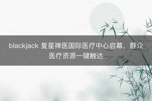 blackjack 复星禅医国际医疗中心启幕，群众医疗资源一键触达