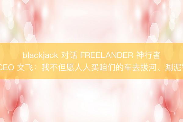 blackjack 对话 FREELANDER 神行者 CEO 文飞:我不但愿人人买咱们的车去拔河、涮泥锅