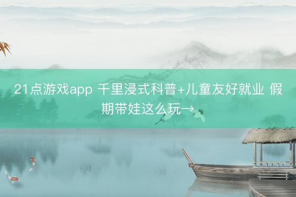 21点游戏app 千里浸式科普+儿童友好就业 假期带娃这么玩→