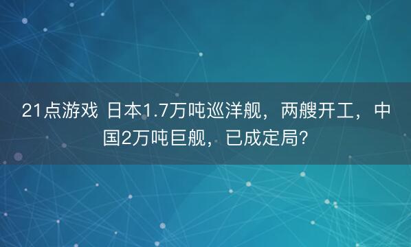 21点游戏 日本1.7万吨巡洋舰,两艘开工,中国2万吨巨舰,已成定局?