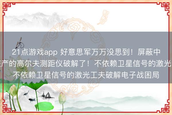 21点游戏app 好意思军万万没思到!屏蔽中东的GPS,却被重庆产的高尔夫测距仪破解了!不依赖卫星信号的激光工夫破解电子战困局