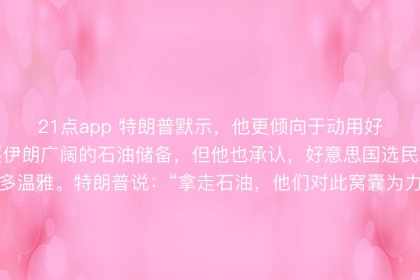 21点app 特朗普默示，他更倾向于动用好意思国军事力量来驱逐伊朗广阔的石油储备，但他也承认，好意思国选民对此类手脚并莫得太多温雅。特朗普说：“拿走石油，他们对此窝囊为力。但灾荒的是，好意思国东说念主民但愿看到咱们回家（撤军）。要是由我决定，我会拿走石油。我会保留石油。我会赚好多钱。”