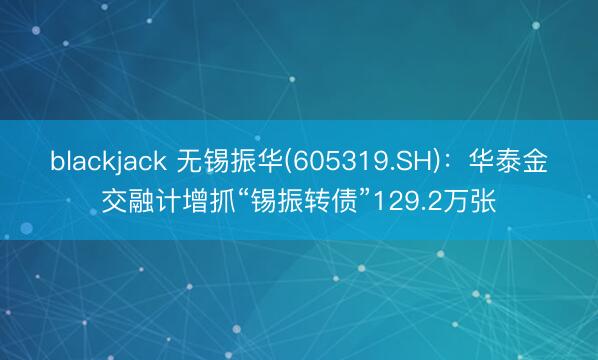 blackjack 无锡振华(605319.SH):华泰金交融计增抓“锡振转债”129.2万张