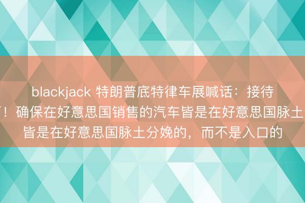 blackjack 特朗普底特律车展喊话:接待中国车企来好意思建厂!确保在好意思国销售的汽车皆是在好意思国脉土分娩的,而不是入口的