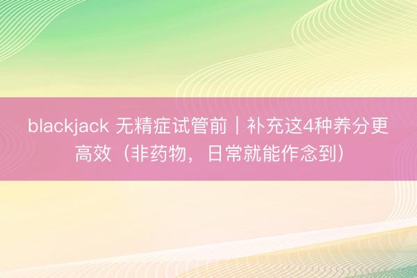 blackjack 无精症试管前｜补充这4种养分更高效（非药物，日常就能作念到）