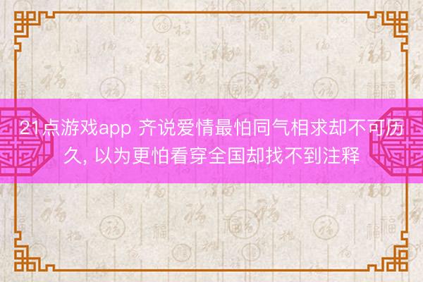 21点游戏app 齐说爱情最怕同气相求却不可历久， 以为更怕看穿全国却找不到注释