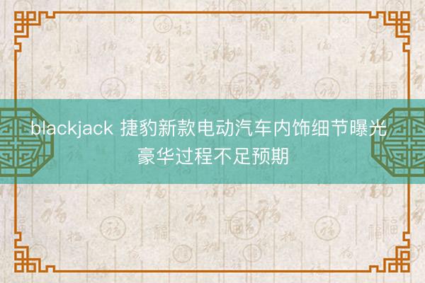 blackjack 捷豹新款电动汽车内饰细节曝光 豪华过程不足预期