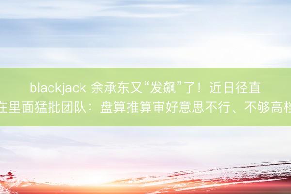 blackjack 余承东又“发飙”了!近日径直在里面猛批团队:盘算推算审好意思不行、不够高档