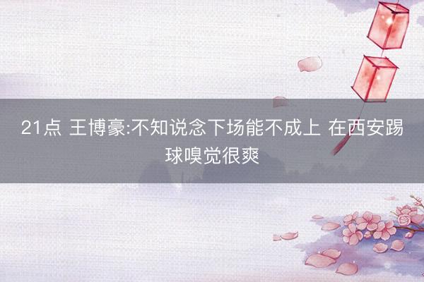 21点 王博豪:不知说念下场能不成上 在西安踢球嗅觉很爽