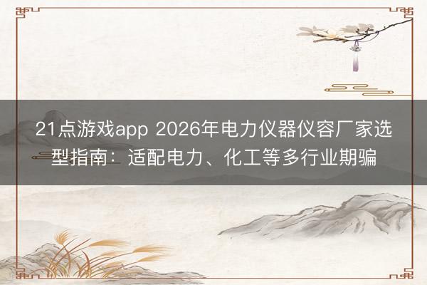 21点游戏app 2026年电力仪器仪容厂家选型指南：适配电力、化工等多行业期骗