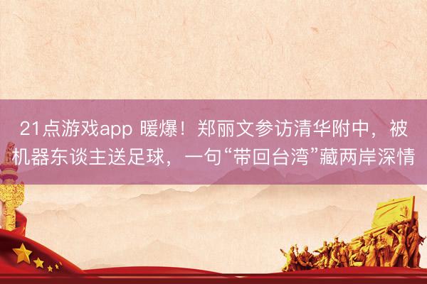 21点游戏app 暖爆！郑丽文参访清华附中，被机器东谈主送足球，一句“带回台湾”藏两岸深情