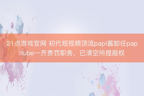21点游戏官网 初代短视频顶流papi酱卸任papitube一齐责罚职务,已清空所捏股权