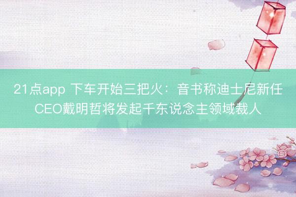21点app 下车开始三把火：音书称迪士尼新任CEO戴明哲将发起千东说念主领域裁人