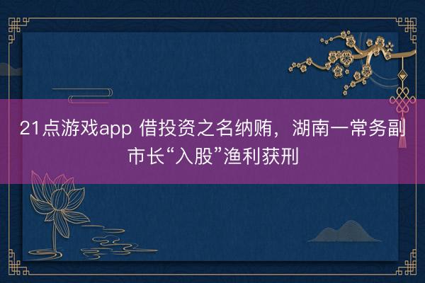 21点游戏app 借投资之名纳贿,湖南一常务副市长“入股”渔利获刑
