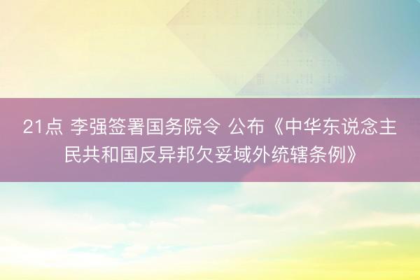 21点 李强签署国务院令 公布《中华东说念主民共和国反异邦欠妥域外统辖条例》