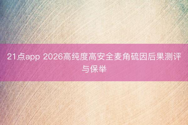 21点app 2026高纯度高安全麦角硫因后果测评与保举