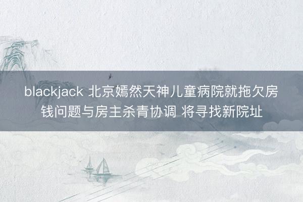 blackjack 北京嫣然天神儿童病院就拖欠房钱问题与房主杀青协调 将寻找新院址