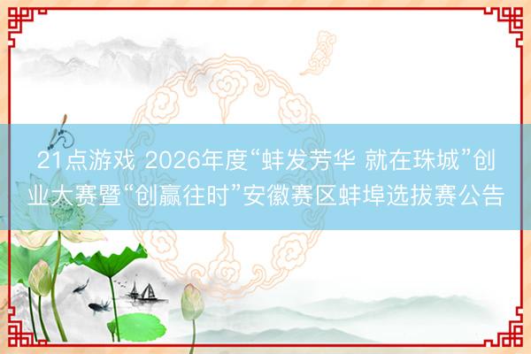 21点游戏 2026年度“蚌发芳华 就在珠城”创业大赛暨“创赢往时”安徽赛区蚌埠选拔赛公告