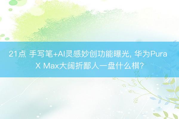 21点 手写笔+AI灵感妙创功能曝光, 华为Pura X Max大阔折鄙人一盘什么棋?