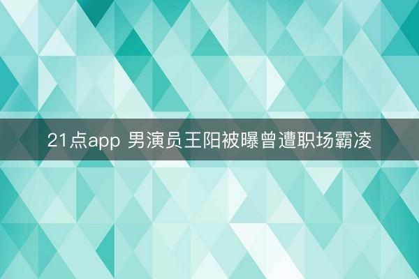 21点app 男演员王阳被曝曾遭职场霸凌