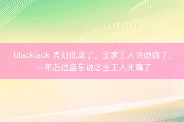 blackjack 表姐仳离了。全家王人说她疯了， 一年后通盘东说念主王人闭嘴了