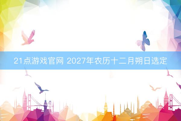 21点游戏官网 2027年农历十二月朔日选定