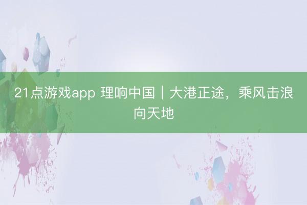 21点游戏app 理响中国｜大港正途，乘风击浪向天地