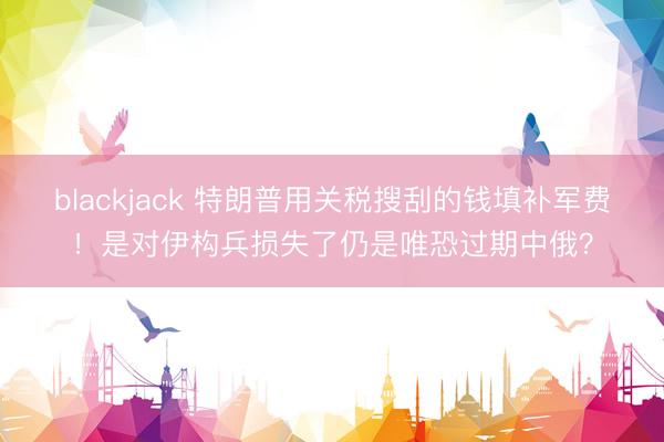 blackjack 特朗普用关税搜刮的钱填补军费！是对伊构兵损失了仍是唯恐过期中俄？