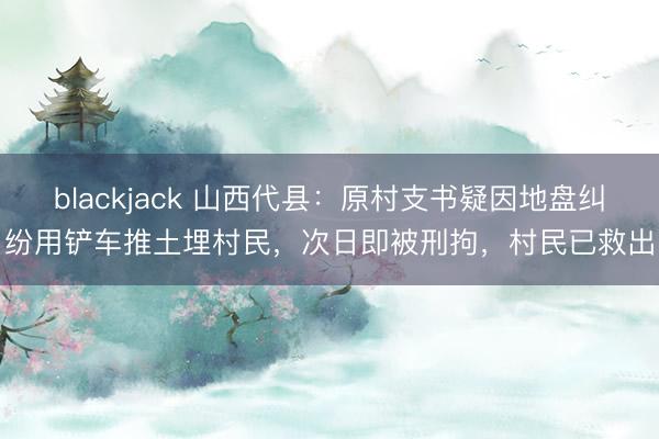 blackjack 山西代县：原村支书疑因地盘纠纷用铲车推土埋村民，次日即被刑拘，村民已救出