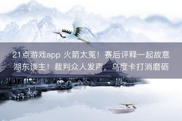 21点游戏app 火箭太冤！赛后评释一起故意湖东谈主！裁判众人发声，乌度卡打消磨砺