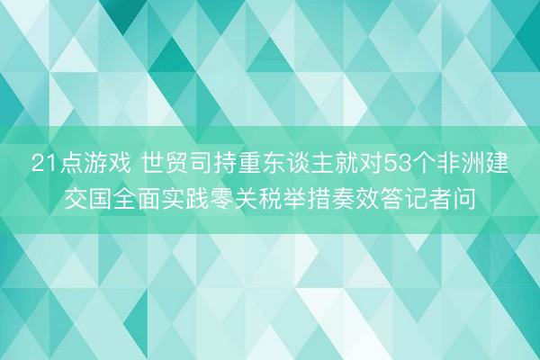 21点游戏 世贸司持重东谈主就对53个非洲建交国全面实践零关税举措奏效答记者问