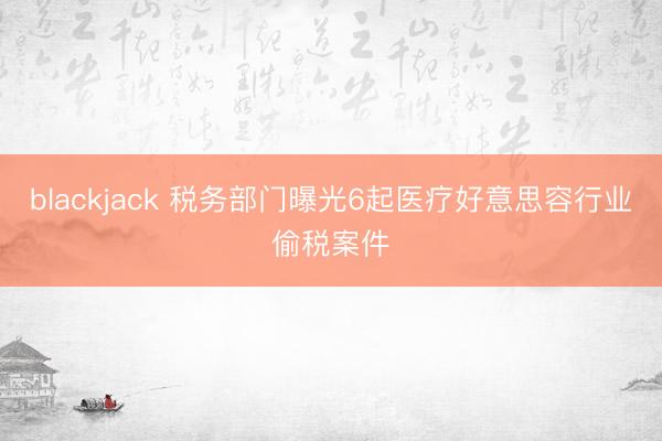 blackjack 税务部门曝光6起医疗好意思容行业偷税案件