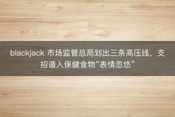 blackjack 市场监管总局划出三条高压线，支招遁入保健食物“表情忽悠”