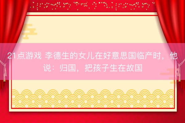 21点游戏 李德生的女儿在好意思国临产时，他说：归国，把孩子生在故国