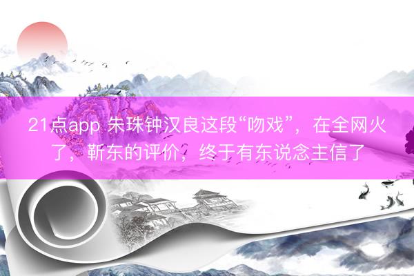 21点app 朱珠钟汉良这段“吻戏”，在全网火了，靳东的评价，终于有东说念主信了