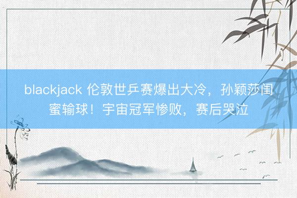 blackjack 伦敦世乒赛爆出大冷，孙颖莎闺蜜输球！宇宙冠军惨败，赛后哭泣