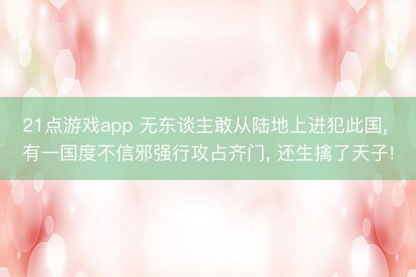 21点游戏app 无东谈主敢从陆地上进犯此国， 有一国度不信邪强行攻占齐门， 还生擒了天子!