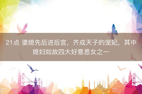 21点 婆媳先后进后宫，齐成天子的宠妃，其中媳妇如故四大好意思女之一