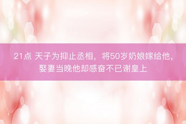 21点 天子为抑止丞相，将50岁奶娘嫁给他，娶妻当晚他却感奋不已谢皇上
