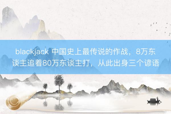 blackjack 中国史上最传说的作战，8万东谈主追着80万东谈主打，从此出身三个谚语