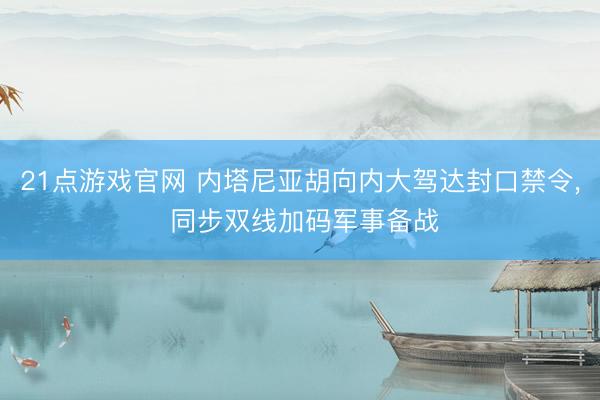 21点游戏官网 内塔尼亚胡向内大驾达封口禁令， 同步双线加码军事备战