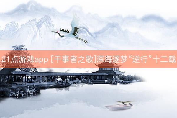 21点游戏app [干事者之歌]深海逐梦“逆行”十二载