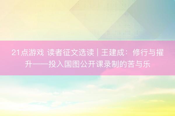 21点游戏 读者征文选读 | 王建成：修行与擢升——投入国图公开课录制的苦与乐