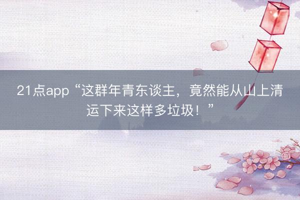 21点app “这群年青东谈主，竟然能从山上清运下来这样多垃圾！”