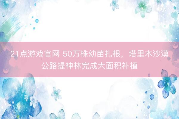 21点游戏官网 50万株幼苗扎根，塔里木沙漠公路提神林完成大面积补植