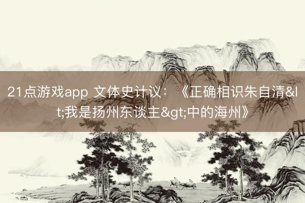 21点游戏app 文体史计议：《正确相识朱自清<我是扬州东谈主>中的海州》