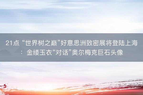 21点 “世界树之巅”好意思洲致密展将登陆上海：金缕玉衣“对话”奥尔梅克巨石头像