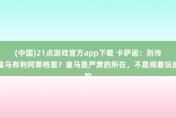 (中国)21点游戏官方app下载 卡萨诺：别传皇马有利阿莱格里？皇马是严肃的所在，不是闹着玩的