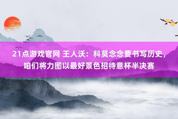 21点游戏官网 王人沃:科莫念念要书写历史,咱们将力图以最好景色招待意杯半决赛